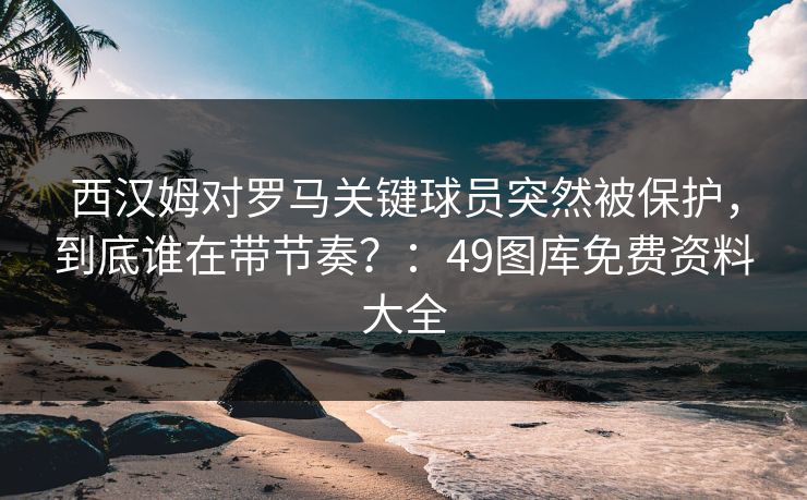 西汉姆对罗马关键球员突然被保护,到底谁在带节奏?:49图库免费资料大全 西汉姆对罗马关键球员突然被保护,到底谁在带节奏?:49图库免费资料大全