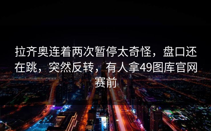 拉齐奥连着两次暂停太奇怪,盘口还在跳,突然反转,有人拿49图库官网赛前 拉齐奥连着两次暂停太奇怪,盘口还在跳,突然反转,有人拿49图库官网赛前