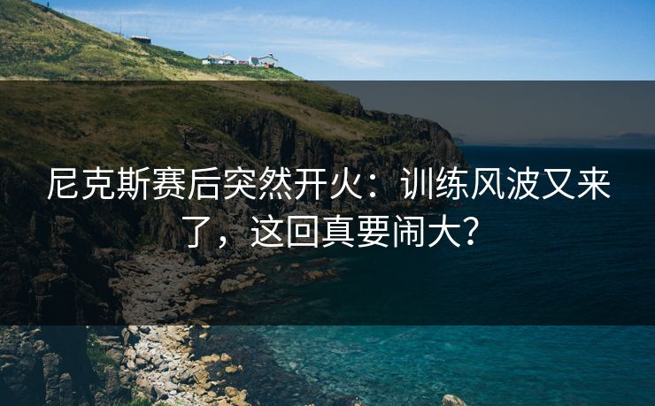 尼克斯赛后突然开火：训练风波又来了，这回真要闹大？